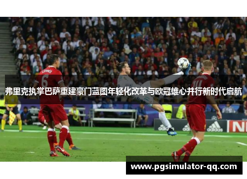 弗里克执掌巴萨重建豪门蓝图年轻化改革与欧冠雄心并行新时代启航 弗里克执掌巴萨重建豪门蓝图年轻化改革与欧冠雄心并行新时代启航