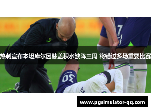热刺宣布本坦库尔因膝盖积水缺阵三周 将错过多场重要比赛 热刺宣布本坦库尔因膝盖积水缺阵三周 将错过多场重要比赛