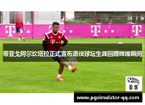 蒂亚戈阿尔坎塔拉正式宣布退役球坛生涯回顾辉煌瞬间