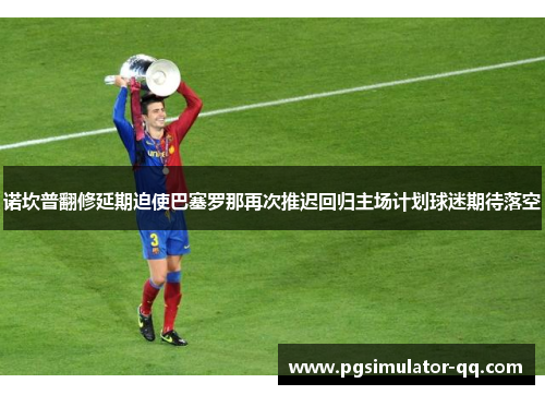 诺坎普翻修延期迫使巴塞罗那再次推迟回归主场计划球迷期待落空