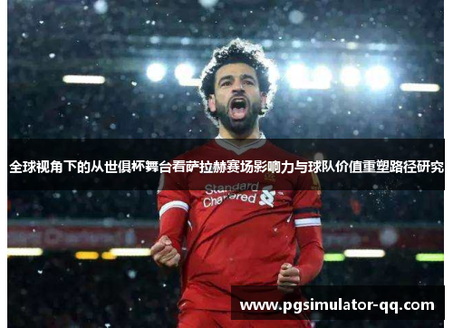 全球视角下的从世俱杯舞台看萨拉赫赛场影响力与球队价值重塑路径研究